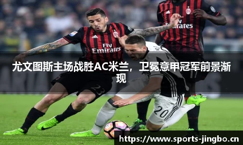 尤文图斯主场战胜AC米兰，卫冕意甲冠军前景渐现