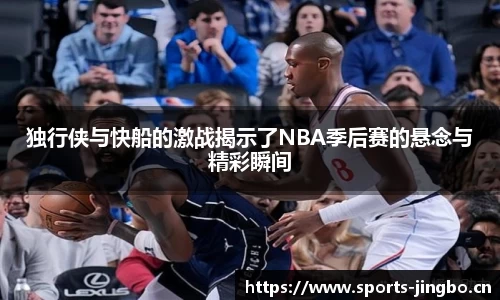 独行侠与快船的激战揭示了NBA季后赛的悬念与精彩瞬间