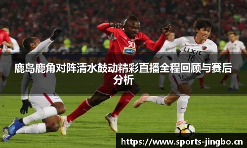 鹿岛鹿角对阵清水鼓动精彩直播全程回顾与赛后分析